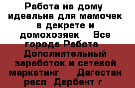  Работа на дому (идеальна для мамочек в декрете и домохозяек) - Все города Работа » Дополнительный заработок и сетевой маркетинг   . Дагестан респ.,Дербент г.